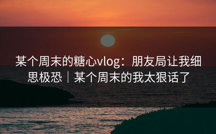 某个周末的糖心vlog：朋友局让我细思极恐｜某个周末的我太狠话了