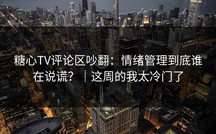 糖心TV评论区吵翻：情绪管理到底谁在说谎？｜这周的我太冷门了