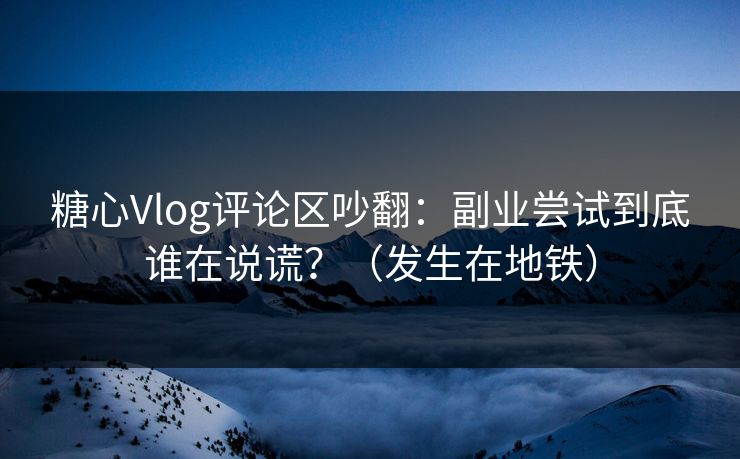 糖心Vlog评论区吵翻：副业尝试到底谁在说谎？（发生在地铁）
