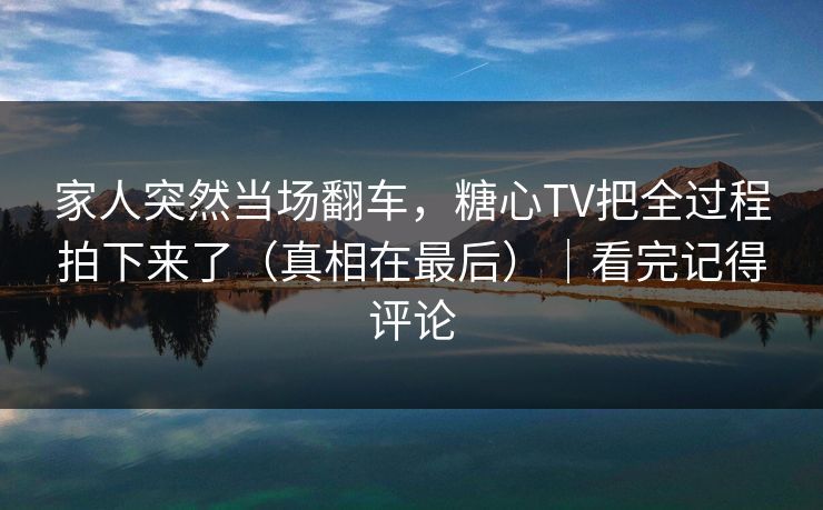 家人突然当场翻车，糖心TV把全过程拍下来了（真相在最后）｜看完记得评论