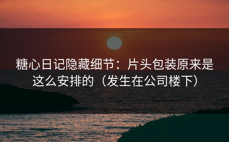 糖心日记隐藏细节：片头包装原来是这么安排的（发生在公司楼下）